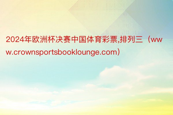 2024年欧洲杯决赛中国体育彩票,排列三（www.crownsportsbooklounge.com）