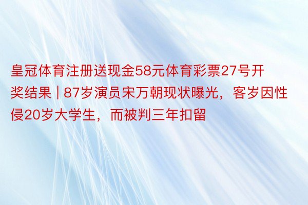 皇冠体育注册送现金58元体育彩票27号开奖结果 | 87岁演员宋万朝现状曝光，客岁因性侵20岁大学生，而被判三年扣留