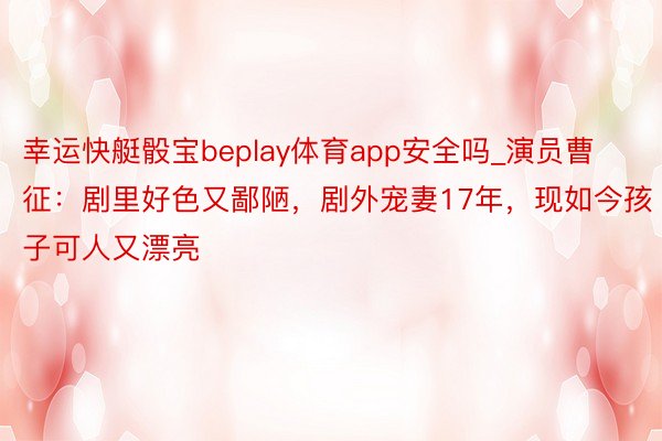 幸运快艇骰宝beplay体育app安全吗_演员曹征：剧里好色又鄙陋，剧外宠妻17年，现如今孩子可人又漂亮