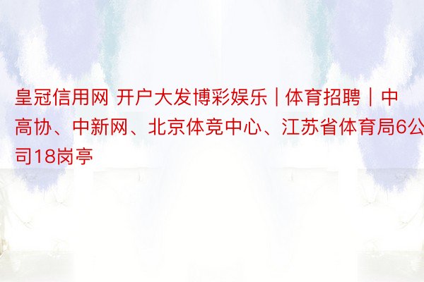 皇冠信用网 开户大发博彩娱乐 | 体育招聘｜中高协、中新网、北京体竞中心、江苏省体育局6公司18岗亭