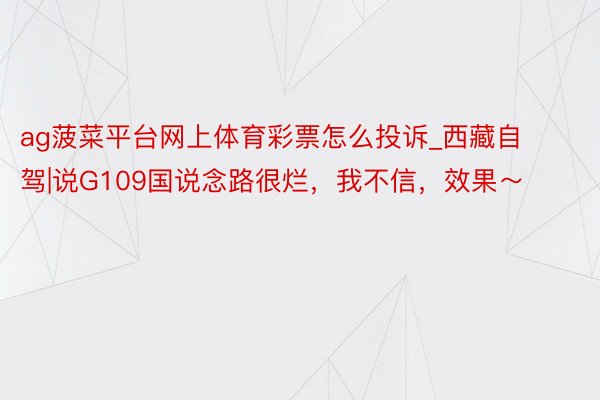 ag菠菜平台网上体育彩票怎么投诉_西藏自驾|说G109国说念路很烂，我不信，效果～