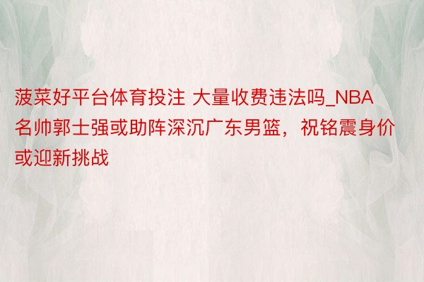 菠菜好平台体育投注 大量收费违法吗_NBA名帅郭士强或助阵深沉广东男篮，祝铭震身价或迎新挑战