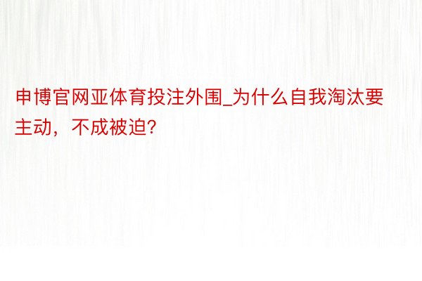 申博官网亚体育投注外围_为什么自我淘汰要主动，不成被迫？