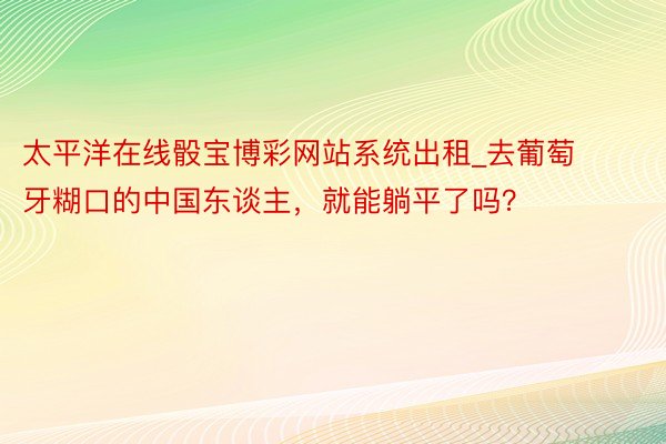 太平洋在线骰宝博彩网站系统出租_去葡萄牙糊口的中国东谈主，就能躺平了吗？