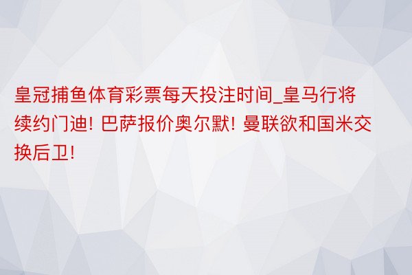 皇冠捕鱼体育彩票每天投注时间_皇马行将续约门迪! 巴萨报价奥尔默! 曼联欲和国米交换后卫!