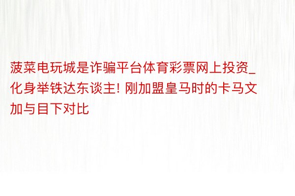 菠菜电玩城是诈骗平台体育彩票网上投资_化身举铁达东谈主! 刚加盟皇马时的卡马文加与目下对比