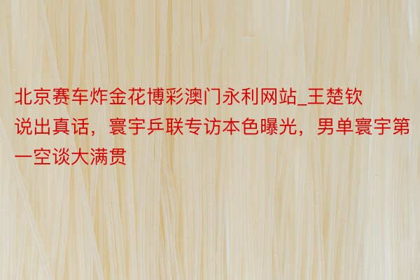 北京赛车炸金花博彩澳门永利网站_王楚钦说出真话，寰宇乒联专访本色曝光，男单寰宇第一空谈大满贯