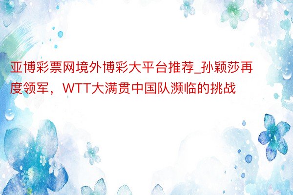 亚博彩票网境外博彩大平台推荐_孙颖莎再度领军，WTT大满贯中国队濒临的挑战