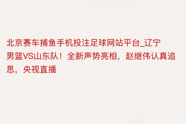 北京赛车捕鱼手机投注足球网站平台_辽宁男篮VS山东队！全新声势亮相，赵继伟认真追思，央视直播