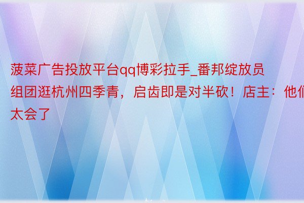 菠菜广告投放平台qq博彩拉手_番邦绽放员组团逛杭州四季青，启齿即是对半砍！店主：他们太会了