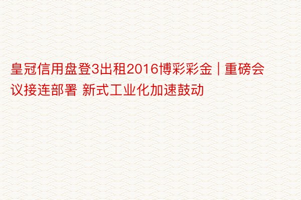 皇冠信用盘登3出租2016博彩彩金 | 重磅会议接连部署 新式工业化加速鼓动