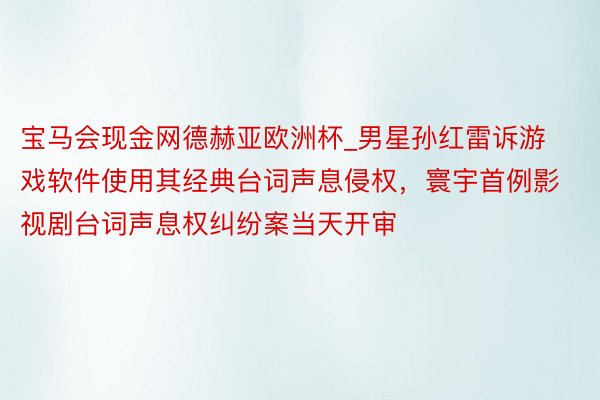 宝马会现金网德赫亚欧洲杯_男星孙红雷诉游戏软件使用其经典台词声息侵权，寰宇首例影视剧台词声息权纠纷案当天开审