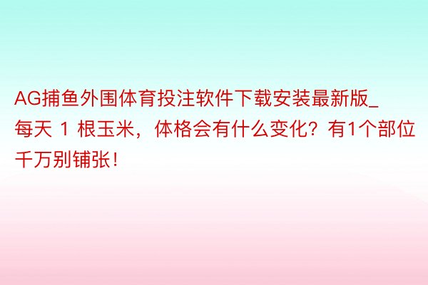 AG捕鱼外围体育投注软件下载安装最新版_每天 1 根玉米，体格会有什么变化？有1个部位千万别铺张！