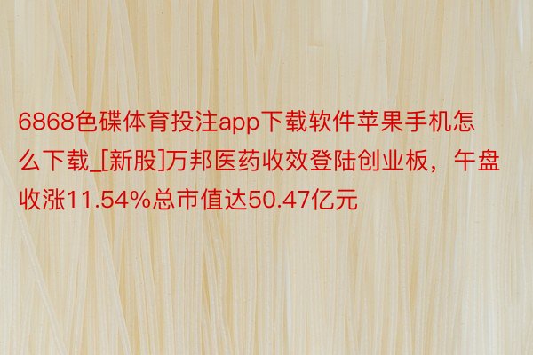 6868色碟体育投注app下载软件苹果手机怎么下载_[新股]万邦医药收效登陆创业板，午盘收涨11.54%总市值达50.47亿元