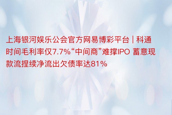 上海银河娱乐公会官方网易博彩平台 | 科通时间毛利率仅7.7%“中间商”难撑IPO 蓄意现款流捏续净流出欠债率达81%