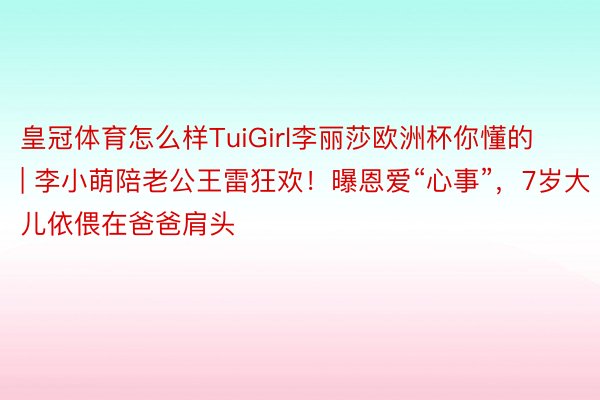 皇冠体育怎么样TuiGirl李丽莎欧洲杯你懂的 | 李小萌陪老公王雷狂欢！曝恩爱“心事”，7岁大儿依偎在爸爸肩头