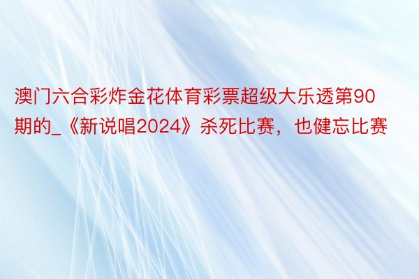 澳门六合彩炸金花体育彩票超级大乐透第90期的_《新说唱2024》杀死比赛，也健忘比赛