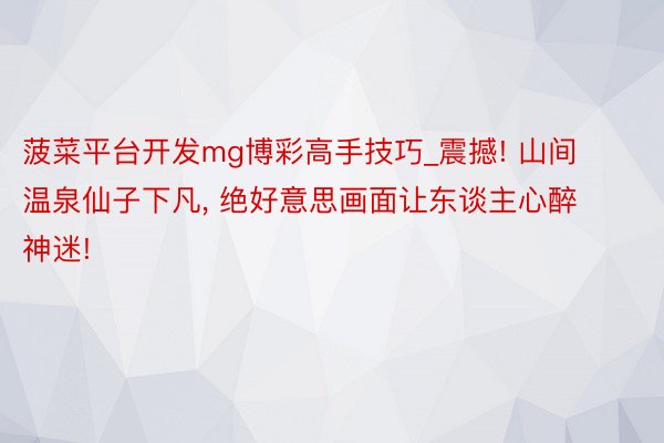 菠菜平台开发mg博彩高手技巧_震撼! 山间温泉仙子下凡, 绝好意思画面让东谈主心醉神迷!