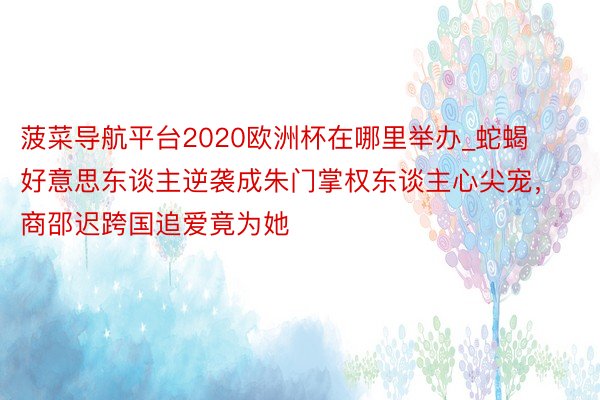 菠菜导航平台2020欧洲杯在哪里举办_蛇蝎好意思东谈主逆袭成朱门掌权东谈主心尖宠，商邵迟跨国追爱竟为她