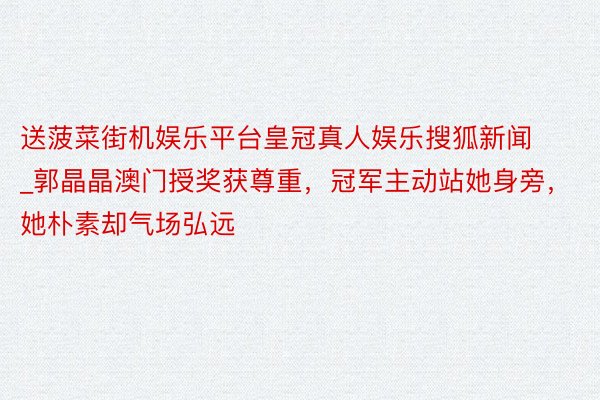 送菠菜街机娱乐平台皇冠真人娱乐搜狐新闻_郭晶晶澳门授奖获尊重，冠军主动站她身旁，她朴素却气场弘远