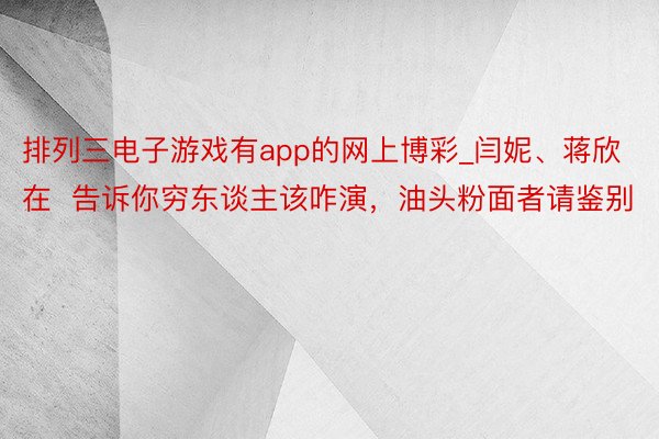 排列三电子游戏有app的网上博彩_闫妮、蒋欣在  告诉你穷东谈主该咋演，油头粉面者请鉴别