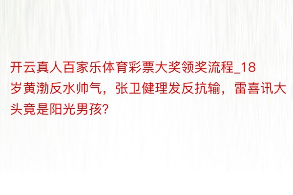 开云真人百家乐体育彩票大奖领奖流程_18岁黄渤反水帅气，张卫健理发反抗输，雷喜讯大头竟是阳光男孩？