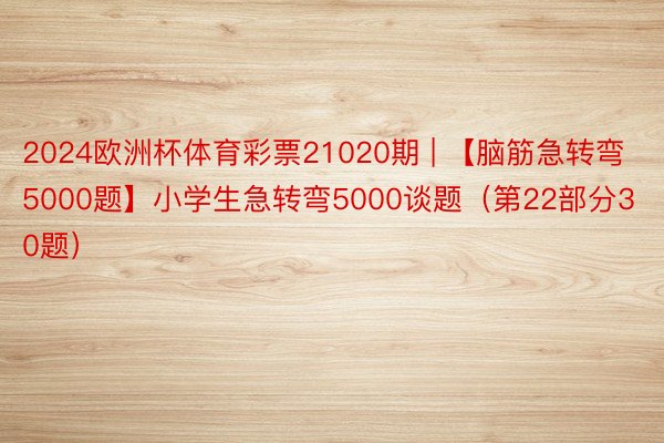 2024欧洲杯体育彩票21020期 | 【脑筋急转弯5000题】小学生急转弯5000谈题（第22部分30题）