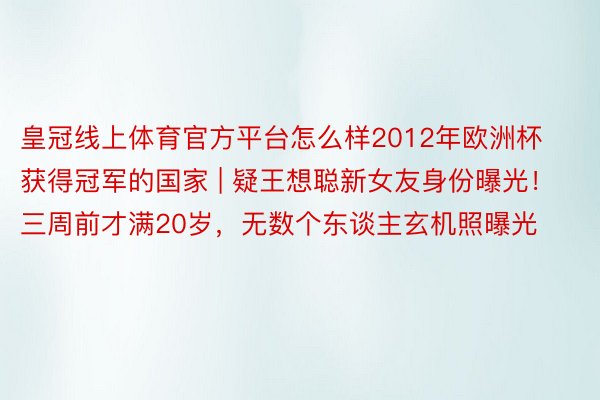 皇冠线上体育官方平台怎么样2012年欧洲杯获得冠军的国家 | 疑王想聪新女友身份曝光！三周前才满20岁，无数个东谈主玄机照曝光