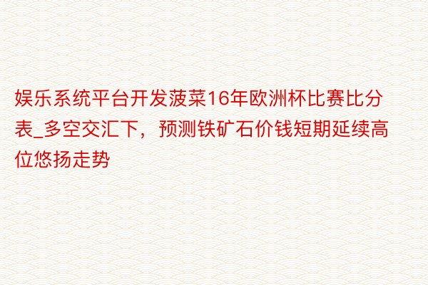 娱乐系统平台开发菠菜16年欧洲杯比赛比分表_多空交汇下，预测铁矿石价钱短期延续高位悠扬走势