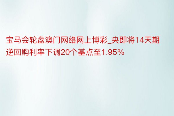 宝马会轮盘澳门网络网上博彩_央即将14天期逆回购利率下调20个基点至1.95%