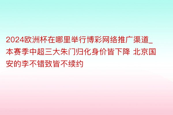 2024欧洲杯在哪里举行博彩网络推广渠道_本赛季中超三大朱门归化身价皆下降 北京国安的李不错致皆不续约