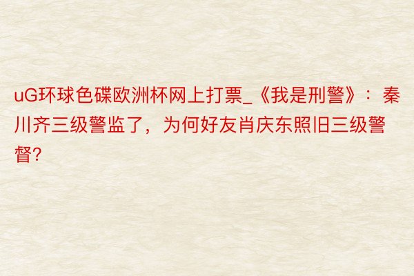 uG环球色碟欧洲杯网上打票_《我是刑警》：秦川齐三级警监了，为何好友肖庆东照旧三级警督？