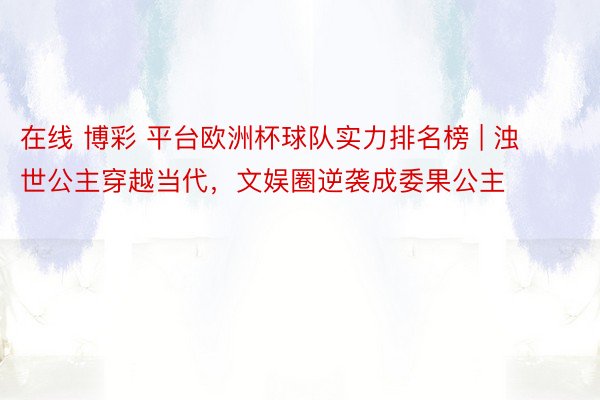 在线 博彩 平台欧洲杯球队实力排名榜 | 浊世公主穿越当代，文娱圈逆袭成委果公主