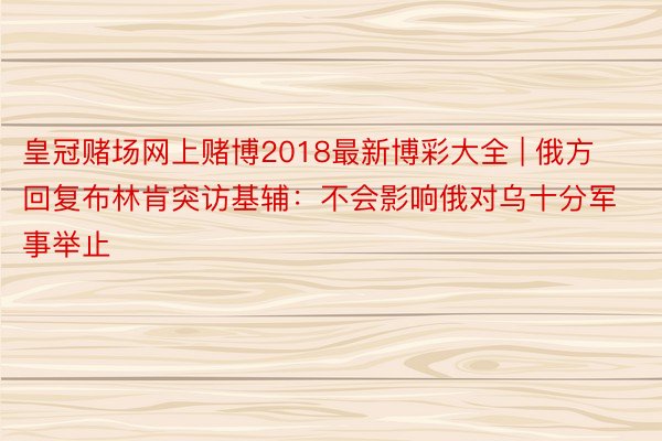 皇冠赌场网上赌博2018最新博彩大全 | 俄方回复布林肯突访基辅：不会影响俄对乌十分军事举止