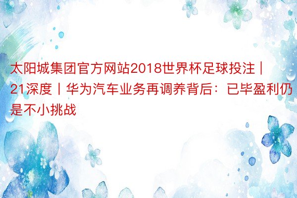 太阳城集团官方网站2018世界杯足球投注 | 21深度丨华为汽车业务再调养背后：已毕盈利仍是不小挑战