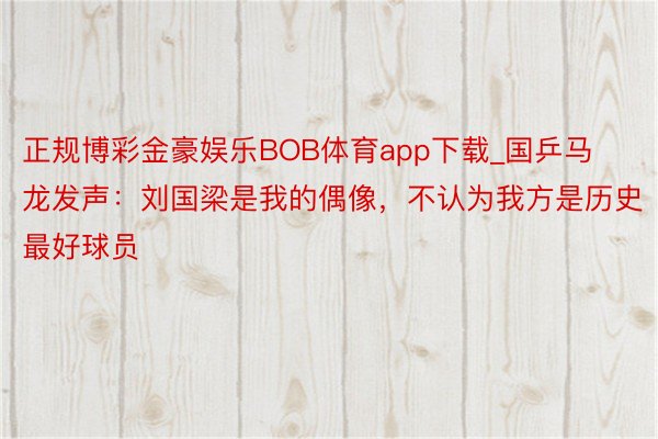 正规博彩金豪娱乐BOB体育app下载_国乒马龙发声：刘国梁是我的偶像，不认为我方是历史最好球员