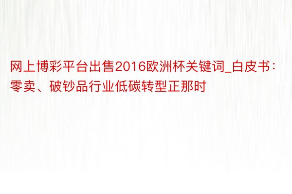 网上博彩平台出售2016欧洲杯关键词_白皮书：零卖、破钞品行业低碳转型正那时