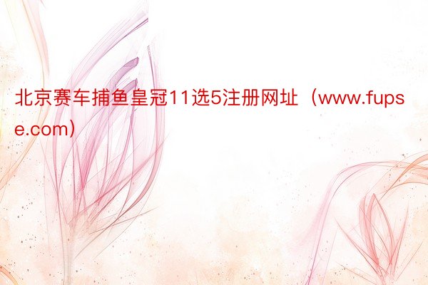 北京赛车捕鱼皇冠11选5注册网址(www.fupse.com)