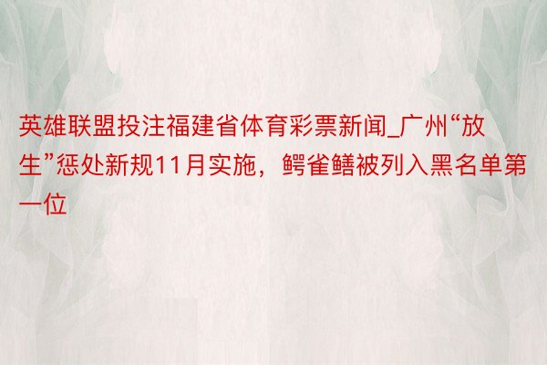 英雄联盟投注福建省体育彩票新闻_广州“放生”惩处新规11月实施,鳄雀鳝被列入黑名单第一位