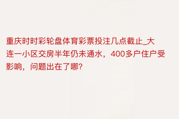 重庆时时彩轮盘体育彩票投注几点截止_大连一小区交房半年仍未通水,400多户住户受影响,问题出在了哪?