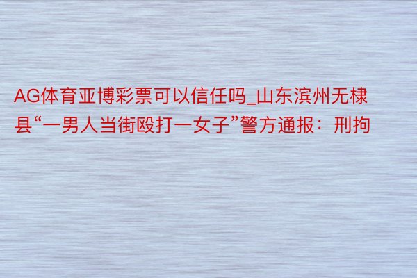 AG体育亚博彩票可以信任吗_山东滨州无棣县“一男人当街殴打一女子”警方通报:刑拘
